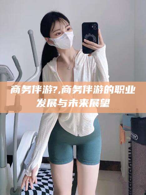 阜新商务伴游?,商务伴游的职业发展与未来展望
