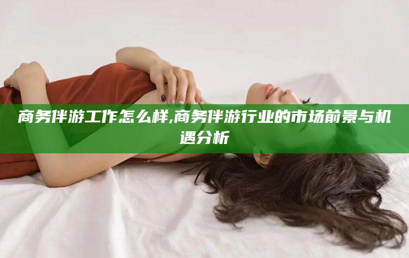 阜新商务伴游工作怎么样,商务伴游行业的市场前景与机遇分析