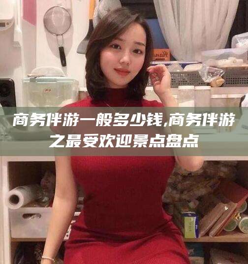 阜新商务伴游一般多少钱,商务伴游之最受欢迎景点盘点