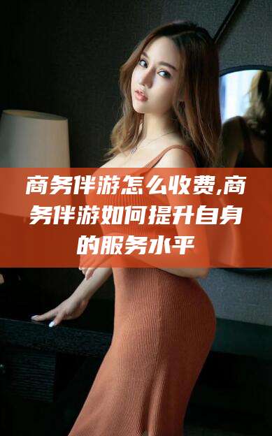 阜新商务伴游怎么收费,商务伴游如何提升自身的服务水平